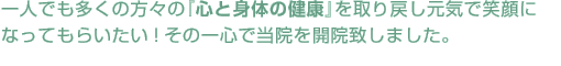 一人でも多くの方々の『心と身体の健康』を取り戻し元気で笑顔になってもらいたい!その一心で当院を開院致しました。